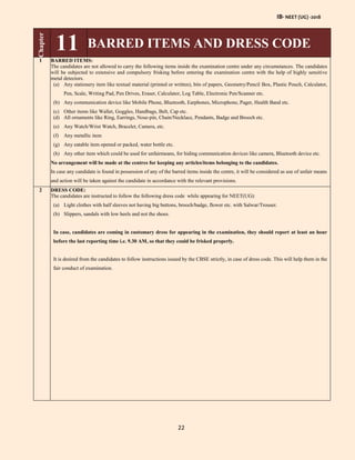IB- NEET (UG) -2018
22
Chapter
11 BARRED ITEMS AND DRESS CODE
1 BARRED ITEMS:
The candidates are not allowed to carry the following items inside the examination centre under any circumstances. The candidates
will be subjected to extensive and compulsory frisking before entering the examination centre with the help of highly sensitive
metal detectors.
(a) Any stationery item like textual material (printed or written), bits of papers, Geometry/Pencil Box, Plastic Pouch, Calculator,
Pen, Scale, Writing Pad, Pen Drives, Eraser, Calculator, Log Table, Electronic Pen/Scanner etc.
(b) Any communication device like Mobile Phone, Bluetooth, Earphones, Microphone, Pager, Health Band etc.
(c) Other items like Wallet, Goggles, Handbags, Belt, Cap etc.
(d) All ornaments like Ring, Earrings, Nose-pin, Chain/Necklace, Pendants, Badge and Brooch etc.
(e) Any Watch/Wrist Watch, Bracelet, Camera, etc.
(f) Any metallic item
(g) Any eatable item opened or packed, water bottle etc.
(h) Any other item which could be used for unfairmeans, for hiding communication devices like camera, Bluetooth device etc.
No arrangement will be made at the centres for keeping any articles/items belonging to the candidates.
In case any candidate is found in possession of any of the barred items inside the centre, it will be considered as use of unfair means
and action will be taken against the candidate in accordance with the relevant provisions.
2 DRESS CODE:
The candidates are instructed to follow the following dress code while appearing for NEET(UG):
(a) Light clothes with half sleeves not having big buttons, brooch/badge, flower etc. with Salwar/Trouser.
(b) Slippers, sandals with low heels and not the shoes.
In case, candidates are coming in customary dress for appearing in the examination, they should report at least an hour
before the last reporting time i.e. 9.30 AM, so that they could be frisked properly.
It is desired from the candidates to follow instructions issued by the CBSE strictly, in case of dress code. This will help them in the
fair conduct of examination.
 