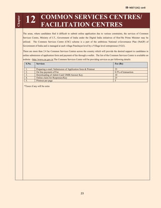 IB- NEET (UG) -2018
23
Chapter
12 COMMON SERVICES CENTRES/
FACILITATION CENTRES
The areas, where candidates find it difficult to submit online application due to various constraints, the services of Common
Services Centre, Ministry of I.T., Government of India under the Digital India initiatives of Hon’ble Prime Minister may be
utilized. The Common Services Centre (CSC) scheme is a part of the ambitious National e-Governance Plan (NeGP) of
Government of India and is managed at each village Panchayat level by a Village level entrepreneur (VLE).
There are more than 2.4 lac Common Services Centres across the country which will provide the desired support to candidates in
online submission of application form and payment of fee through e-wallet. The list of the Common Services Centre is available on
website - http://www.csc.gov.in The Common Services Centre will be providing services as per following details:
S.No. Services Fee (Rs)
1. Preparing e-mail, Submission of Application form & Printout 25
2. On line payment of Fee 0.5% of transaction
3. Downloading of Admit Card/ OMR/Answer Key 10
4. Online claim for Responses/Key 25
5. Printout per page 5
*Taxes if any will be extra
 