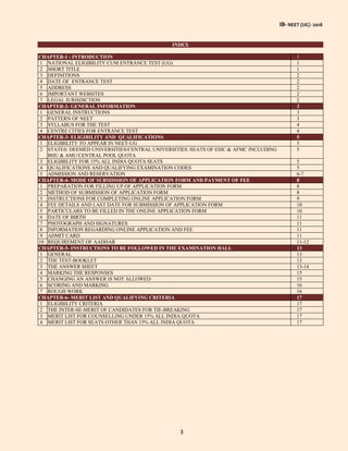IB- NEET (UG) -2018
3
INDEX
CHAPTER-1 - INTRODUCTION 1
1 NATIONAL ELIGIBILITY CUM ENTRANCE TEST (UG) 1
2 SHORT TITLE 1
3 DEFINITIONS 2
4 DATE OF ENTRANCE TEST 2
5 ADDRESS 2
6 IMPORTANT WEBSITES 2
7 LEGAL JURISDICTION 2
CHAPTER-2- GENERAL INFORMATION 3
1 GENERAL INSTRUCTIONS 3
2 PATTERN OF NEET 3
3 SYLLABUS FOR THE TEST 4
4 CENTRE CITIES FOR ENTRANCE TEST 4
CHAPTER-3- ELIGIBILITY AND QUALIFICATIONS 5
1 ELIGIBILITY TO APPEAR IN NEET-UG 5
2 STATES/ DEEMED UNIVERSITIES/CENTRAL UNIVERSITIES /SEATS OF ESIC & AFMC INCLUDING
BHU & AMU/CENTRAL POOL QUOTA
5
3 ELIGIBILITY FOR 15% ALL INDIA QUOTA SEATS 5
4 QUALIFICATIONS AND QUALIFYING EXAMINATION CODES 5
5 ADMISSION AND RESERVATION 6-7
CHAPTER-4- MODE OF SUBMISSION OF APPLICATION FORM AND PAYMENT OF FEE 8
1 PREPARATION FOR FILLING UP OF APPLICATION FORM 8
2 METHOD OF SUBMISSION OF APPLICATION FORM 8
3 INSTRUCTIONS FOR COMPLETING ONLINE APPLICATION FORM 9
4 FEE DETAILS AND LAST DATE FOR SUBMISSION OF APPLICATION FORM 10
5 PARTICULARS TO BE FILLED IN THE ONLINE APPLICATION FORM 10
6 DATE OF BIRTH 11
7 PHOTOGRAPH AND SIGNATURES 11
8 INFORMATION REGARDING ONLINE APPLICATION AND FEE 11
9 ADMIT CARD 11
10 REQUIREMENT OF AADHAR 11-12
CHAPTER-5- INSTRUCTIONS TO BE FOLLOWED IN THE EXAMINATION HALL 13
1 GENERAL 13
2 THE TEST-BOOKLET 13
3 THE ANSWER SHEET 13-14
4 MARKING THE RESPONSES 15
5 CHANGING AN ANSWER IS NOT ALLOWED 15
6 SCORING AND MARKING 16
7 ROUGH WORK 16
CHAPTER-6- MERIT LIST AND QUALIFYING CRITERIA 17
1 ELIGIBILITY CRITERIA 17
2 THE INTER-SE-MERIT OF CANDIDATES FOR TIE-BREAKING 17
3 MERIT LIST FOR COUNSELLING UNDER 15% ALL INDIA QUOTA 17
4 MERIT LIST FOR SEATS OTHER THAN 15% ALL INDIA QUOTA 17
 