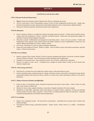 IB- NEET (UG) -2018
27
PHYSICS
CONTENTS CLASS XI SYLLABUS
UNIT I: Physical World and Measurement
 Physics: Scope and excitement; nature of physical laws; Physics, technology and society.
 Need for measurement: Units of measurement; systems of units; SI units, fundamental and derived units. Length, mass
and time measurements; accuracy and precision of measuring instruments; errors in measurement; significant figures.
 Dimensions of physical quantities, dimensional analysis and its applications.
UNIT II: Kinematics
 Frame of reference, Motion in a straight line; Position-time graph, speed and velocity. Uniform and non-uniform motion,
average speed and instantaneous velocity. Uniformly accelerated motion, velocity-time and position-time graphs, for
uniformly accelerated motion (graphical treatment).
 Elementary concepts of differentiation and integration for describing motion. Scalar and vector quantities: Position and
displacement vectors, general vectors, general vectors and notation, equality of vectors, multiplication of vectors by a real
number; addition and subtraction of vectors. Relative velocity.
 Unit vectors. Resolution of a vector in a plane-rectangular components.
 Scalar and Vector products of Vectors. Motion in a plane. Cases of uniform velocity and uniform acceleration- projectile
motion. Uniform circular motion.
UNIT III: Laws of Motion
 Intuitive concept of force. Inertia, Newton’s first law of motion; momentum and Newton’s second law of motion; impulse;
Newton’s third law of motion. Law of conservation of linear momentum and its applications.
 Equilibrium of concurrent forces. Static and Kinetic friction, laws of friction, rolling friction, lubrication.
 Dynamics of uniform circular motion. Centripetal force, examples of circular motion (vehicle on level circular road,
vehicle on banked road).
UNIT IV: Work, Energy and Power
 Work done by a constant force and variable force; kinetic energy, work-energy theorem, power.
 Notion of potential energy, potential energy of a spring, conservative forces; conservation of mechanical energy (kinetic
and potential energies); non-conservative forces; motion in a vertical circle, elastic and inelastic collisions in one and two
dimensions.
UNIT V: Motion of System of Particles and Rigid Body
 Centre of mass of a two-particle system, momentum conservation and centre of mass motion. Centre of mass of a rigid
body; centre of mass of uniform rod.
 Moment of a force,-torque, angular momentum, conservation of angular momentum with some examples.
 Equilibrium of rigid bodies, rigid body rotation and equation of rotational motion, comparison of linear and rotational
motions; moment of inertia, radius of gyration. Values of M.I. for simple geometrical objects (no derivation). Statement
of parallel and perpendicular axes theorems and their applications.
UNIT VI: Gravitation
 Kepler’s laws of planetary motion. The universal law of gravitation. Acceleration due to gravity and its variation with
altitude and depth.
 Gravitational potential energy; gravitational potential. Escape velocity, orbital velocity of a satellite. Geostationary
satellites.
 