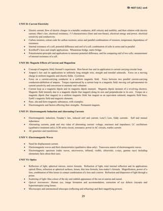 IB- NEET (UG) -2018
29
UNIT II: Current Electricity
 Electric current, flow of electric charges in a metallic conductor, drift velocity and mobility, and their relation with electric
current; Ohm’s law, electrical resistance, V-I characteristics (liner and non-linear), electrical energy and power, electrical
resistivity and conductivity.
 Carbon resistors, colour code for carbon resistors; series and parallel combinations of resistors; temperature dependence of
resistance.
 Internal resistance of a cell, potential difference and emf of a cell, combination of cells in series and in parallel.
 Kirchhoff’s laws and simple applications. Wheatstone bridge, metre bridge.
 Potentiometer-principle and applications to measure potential difference, and for comparing emf of two cells; measurement
of internal resistance of a cell.
UNIT III: Magnetic Effects of Current and Magnetism
 Concept of magnetic field, Oersted’s experiment. Biot-Savart law and its application to current carrying circular loop.
 Ampere’s law and its applications to infinitely long straight wire, straight and toroidal solenoids. Force on a moving
charge in uniform magnetic and electric fields. Cyclotron.
 Force on a current-carrying conductor in a uniform magnetic field. Force between two parallel current-carrying
conductors-definition of ampere. Torque experienced by a current loop in a magnetic field; moving coil galvanometer-its
current sensitivity and conversion to ammeter and voltmeter.
 Current loop as a magnetic dipole and its magnetic dipole moment. Magnetic dipole moment of a revolving electron.
Magnetic field intensity due to a magnetic dipole (bar magnet) along its axis and perpendicular to its axis. Torque on a
magnetic dipole (bar magnet) in a uniform magnetic field; bar magnet as an equivalent solenoid, magnetic field lines;
Earth’s magnetic field and magnetic elements.
 Para-, dia-and ferro-magnetic substances, with examples.
 Electromagnetic and factors affecting their strengths. Permanent magnets.
UNIT IV: Electromagnetic Induction and Alternating Currents
 Electromagnetic induction; Faraday’s law, induced emf and current; Lenz’s Law, Eddy currents. Self and mutual
inductance.
 Alternating currents, peak and rms value of alternating current/ voltage; reactance and impedance; LC oscillations
(qualitative treatment only), LCR series circuit, resonance; power in AC circuits, wattles current.
 AC generator and transformer.
UNIT V: Electromagnetic Waves
 Need for displacement current.
 Electromagnetic waves and their characteristics (qualitative ideas only). Transverse nature of electromagnetic waves.
 Electromagnetic spectrum (radio waves, microwaves, infrared, visible, ultraviolet, x-rays, gamma rays) including
elementary facts about their uses.
UNIT VI: Optics
 Reflection of light, spherical mirrors, mirror formula. Refraction of light, total internal reflection and its applications
optical fibres, refraction at spherical surfaces, lenses, thin lens formula, lens-maker’s formula. Magnification, power of a
lens, combination of thin lenses in contact combination of a lens and a mirror. Refraction and dispersion of light through a
prism.
 Scattering of light- blue colour of the sky and reddish appearance of the sun at sunrise and sunset.
 Optical instruments: Human eye, image formation and accommodation, correction of eye defects (myopia and
hypermetropia) using lenses.
 Microscopes and astronomical telescopes (reflecting and refracting) and their magnifying powers.
 