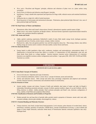 IB- NEET (UG) -2018
30
 Wave optics: Wavefront and Huygens’ principle, reflection and refraction of plane wave at a plane surface using
wavefronts.
 Proof of laws of reflection and refraction using Huygens’ principle.
 Interference, Young’s double hole experiment and expression for fringe width, coherent sources and sustained interference
of light.
 Diffraction due to a single slit, width of central maximum.
 Resolving power of microscopes and astronomical telescopes. Polarisation, plane polarized light; Brewster’s law, uses of
plane polarized light and Polaroids.
UNIT VII: Dual Nature of Matter and Radiation
 Photoelectric effect, Hertz and Lenard’s observations; Einstein’s photoelectric equation- particle nature of light.
 Matter waves- wave nature of particles, de Broglie relation. Davisson-Germer experiment (experimental details should be
omitted; only conclusion should be explained).
UNIT VIII: Atoms and Nuclei
 Alpha- particle scattering experiments; Rutherford’s model of atom; Bohr model, energy levels, hydrogen spectrum.
Composition and size of nucleus, atomic masses, isotopes, isobars; isotones.
 Radioactivity- alpha, beta and gamma particles/ rays and their properties decay law. Mass-energy relation, mass defect;
binding energy per nucleon and its variation with mass number, nuclear fission and fusion.
UNIT IX: Electronic Devices
 Energy bands in solids (qualitative ideas only), conductors, insulators and semiconductors; semiconductor diode- I-V
characteristics in forward and reverse bias, diode as a rectifier; I-V characteristics of LED, photodiode, solar cell, and
Zener diode; Zener diode as a voltage regulator. Junction transistor, transistor action, characteristics of a transistor;
transistor as an amplifier (common emitter configuration) and oscillator. Logic gates (OR, AND, NOT, NAND and NOR).
Transistor as a switch.
CHEMISTRY
CONTENTS OF CLASS XI SYLLABUS
UNIT I: Some Basic Concepts of Chemistry
 General Introduction: Important and scope of chemistry.
 Laws of chemical combination, Dalton’s atomic theory: concept of elements, atoms and molecules.
 Atomic and molecular masses. Mole concept and molar mass; percentage composition and empirical and molecular
formula; chemical reactions, stoichiometry and calculations based on stoichiometry.
UNIT II: Structure of Atom
 Atomic number, isotopes and isobars. Concept of shells and subshells, dual nature of matter and light, de Broglie’s
relationship, Heisenberg uncertainty principle, concept of orbital, quantum numbers, shapes of s,p and d orbitals, rules for
filling electrons in orbitals- Aufbau principle, Pauli exclusion principles and Hund’s rule, electronic configuration of
atoms, stability of half filled and completely filled orbitals.
UNIT III: Classification of Elements and Periodicity in Properties
 Modern periodic law and long form of periodic table, periodic trends in properties of elements- atomic radii, ionic radii,
ionization enthalpy, electron gain enthalpy, electronegativity, valence.
UNIT IV: Chemical Bonding and Molecular Structure
 Valence electrons, ionic bond, covalent bond, bond parameters, Lewis structure, polar character of covalent bond, valence
bond theory, resonance, geometry of molecules, VSEPR theory, concept of hybridization involving s, p and d orbitals and
shapes of some simple molecules, molecular orbital theory of homonuclear diatomic molecules (qualitative idea only).
Hydrogen bond.
 