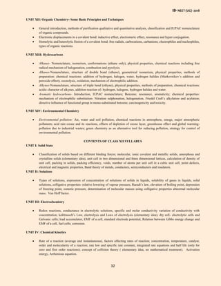 IB- NEET (UG) -2018
32
UNIT XII: Organic Chemistry- Some Basic Principles and Techniques
 General introduction, methods of purification qualitative and quantitative analysis, classification and IUPAC nomenclature
of organic compounds.
 Electronic displacements in a covalent bond: inductive effect, electromeric effect, resonance and hyper conjugation.
 Homolytic and heterolytic fission of a covalent bond: free radials, carbocations, carbanions; electrophiles and nucleophiles,
types of organic reactions.
UNIT XIII: Hydrocarbons
 Alkanes- Nomenclature, isomerism, conformations (ethane only), physical properties, chemical reactions including free
radical mechanism of halogenation, combustion and pyrolysis.
 Alkanes-Nomenclature, structure of double bond (ethene), geometrical isomerism, physical properties, methods of
preparation: chemical reactions: addition of hydrogen, halogen, water, hydrogen halides (Markovnikov’s addition and
peroxide effect), ozonolysis, oxidation, mechanism of electrophilic addition.
 Alkynes-Nomenclature, structure of triple bond (ethyne), physical properties, methods of preparation, chemical reactions:
acidic character of alkynes, addition reaction of- hydrogen, halogens, hydrogen halides and water.
 Aromatic hydrocarbons- Introduction, IUPAC nomenclature; Benzene; resonance, aromaticity; chemical properties:
mechanism of electrophilic substitution- Nitration sulphonation, halogenation, Friedel Craft’s alkylation and acylation;
directive influence of functional group in mono-substituted benzene; carcinogenicity and toxicity.
UNIT XIV: Environmental Chemistry
 Environmental pollution: Air, water and soil pollution, chemical reactions in atmosphere, smogs, major atmospheric
pollutants; acid rain ozone and its reactions, effects of depletion of ozone layer, greenhouse effect and global warming-
pollution due to industrial wastes; green chemistry as an alternative tool for reducing pollution, strategy for control of
environmental pollution.
CONTENTS OF CLASS XII SYLLABUS
UNIT I: Solid State
 Classification of solids based on different binding forces; molecular, ionic covalent and metallic solids, amorphous and
crystalline solids (elementary idea), unit cell in two dimensional and three dimensional lattices, calculation of density of
unit cell, packing in solids, packing efficiency, voids, number of atoms per unit cell in a cubic unit cell, point defects,
electrical and magnetic properties, Band theory of metals, conductors, semiconductors and insulators.
UNIT II: Solutions
 Types of solutions, expression of concentration of solutions of solids in liquids, solubility of gases in liquids, solid
solutions, colligative properties- relative lowering of vapour pressure, Raoult’s law, elevation of boiling point, depression
of freezing point, osmotic pressure, determination of molecular masses using colligative properties abnormal molecular
mass. Van Hoff factor.
UNIT III: Electrochemistry
 Redox reactions, conductance in electrolytic solutions, specific and molar conductivity variation of conductivity with
concentration, kohlrausch’s Law, electrolysis and Laws of electrolysis (elementary idea), dry cell- electrolytic cells and
Galvanic cells; lead accumulator, EMF of a cell, standard electrode potential, Relation between Gibbs energy change and
EMF of a cell, fuel cells; corrosion.
UNIT IV: Chemical Kinetics
 Rate of a reaction (average and instantaneous), factors affecting rates of reaction; concentration, temperature, catalyst;
order and molecularity of a reaction; rate law and specific rate constant, integrated rate equations and half life (only for
zero and first order reactions); concept of collision theory ( elementary idea, no mathematical treatment). Activation
energy, Arrhenious equation.
 