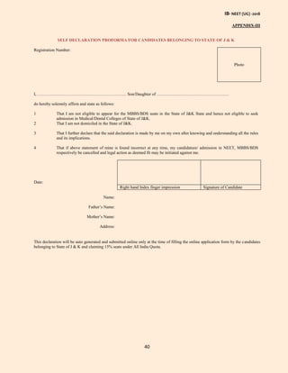 IB- NEET (UG) -2018
40
APPENDIX-III
SELF DECLARATION PROFORMA FOR CANDIDATES BELONGING TO STATE OF J & K
Registration Number:
Photo
I, ……………………………………………………… Son/Daughter of ……………………………………………
do hereby solemnly affirm and state as follows:
1 That I am not eligible to appear for the MBBS/BDS seats in the State of J&K State and hence not eligible to seek
admission in Medical/Dental Colleges of State of J&K.
2 That I am not domiciled in the State of J&K.
3 That I further declare that the said declaration is made by me on my own after knowing and understanding all the rules
and its implications.
4 That if above statement of mine is found incorrect at any time, my candidature/ admission in NEET, MBBS/BDS
respectively be cancelled and legal action as deemed fit may be initiated against me.
Date:
Right hand Index finger impression Signature of Candidate
Name:
Father’s Name:
Mother’s Name:
Address:
This declaration will be auto generated and submitted online only at the time of filling the online application form by the candidates
belonging to State of J & K and claiming 15% seats under All India Quota.
 