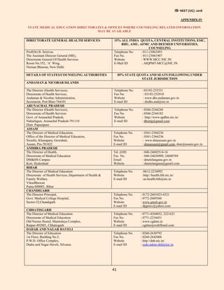 IB- NEET (UG) -2018
41
APPENDIX-IV
STATE MEDICAL EDUCATION DIRECTORATES & OFFICES WHERE COUNSELING RELATED INFORMATION
MAY BE AVAILABLE
DIRECTORATE GENERAL HEALTH SERVICES 15% ALL INDIA QUOTA, CENTRAL INSTITUTIONS, ESIC,
BHU, AMU, AFMC AND DEEMED UNIVERSITIES,
COUNSELING
Prof(Dr) B. Srinivas
The Assistant Director General (ME),
Directorate General Of Health Services
Room No.352, ‘A’ Wing,
Nirman Bhawan, New Delhi
Telephone No. : 011-23062493
Fax No. : 011-23061907
Website : WWW.MCC.NIC.IN
E-Mail ID : AIQPMT-MCC@NIC.IN
DETAILS OF STATES/COUNSELING AUTHORITIES 85% STATE QUOTA AND SEATS FOLLOWING UNDER
STATE JURISDICTION
ANDAMAN & NICOBAR ISLANDS
The Director (Health Services),
Directorate of Health Services,
Andaman & Nicobar Administration,
Secretariat, Port Blair-744101
Telephone No. : 03192-233331
Fax No. : 03192-232910
Website : www.dhs.andaman.gov.in
E-mail ID : dirdhs.and@nic.in
ARUNACHAL PRADESH
The Director (Health Services),
Directorate of Health Services
Govt. of Arunachal Pradesh,
Naharlagun, Arunachal Pradesh-791110
Distt. Papumpare
Telephone No. : 0360-2244248
Fax No. : 0360-2244182
Website : http://www.apdhte.nic.in/
E-mail ID : dhsnlg@gmail.com
ASSAM
The Director of Medical Education,
Office of the Director of Medical Education,
Sixmile, Khanapara, Guwahati,
Assam, Pin-781022
Telephone No. : 0361-2366236
Fax No. : 0361-2366236
Website : www.dmeassam.gov.in
E-mail ID : dmeassam@gmail.com, dme@assam.gov.in
ANDHRA PRADESH
The Director of Health,
Directorate of Medical Education
DM&HS Campus
Koti, Hyderabad
Tel. (Off) : 040-24602514-16
Fax No. : 040-24656909, 24600769
Email : dmetelangana.gov.in
Website : dmetelangana@gmail.com
BIHAR
The Director of Medical Education
Directorate of Health Services, Department of Health &
Family Welfare,
VikasBhawan
Patna-800001, Bihar
Telephone No. :0612-2234992
Website :http://health.bih.nic.in/
E-mail ID :as-health-bih@nic.in
CHANDIGARH
The Director Principal,
Govt. Medical College Hospital,
Sector-32,Chandigarh
Telephone No. : 0172-2601023-4321
Fax No. : 0772-2609360
Website : www.gmch.gov.in
E-mail ID : dpgmcc@yahoo.com
CHHATISGARH
The Director of Medical Education
Directorate of Medical Education
Old Nurses Hostel, Mantralaya Complex,
Raipur-492001, Chhatisgarh
Telephone No. : 0771-4264052, 2221621
Fax No. : 0771-2234451
Website : www.cgdme.in
E-mail ID : cgdme@rediffmail.com
DADAR AND NAGAR HAVELI
The Director of Education
1st Floor, Building No.5,
P.W.D. Office Complex,
Dadra and Nagar Haveli, Silvassa.
Telephone No. : 0260-2630792
Fax No. : 0260-2642006
Website : http://dnh.nic.in/
E-mail ID : asde-admn-dnh@nic.in
 