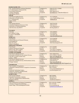 IB- NEET (UG) -2018
42
DAMAN & DIU (UT)
The Assistant Director (Technical Education)
UT Administration of Daman & Diu
Government Polytechnic,
Varkund, MotaFalia
Nani Daman-396210
Telephone No. : 0260-2231707, 2230468
Fax No. : 0260-2251351
Website : http://daman.nic.in
E-mail ID : pers.dd@nic.in, ceodp-dmn-dd@nic.in
DELHI
The Director Health Services,
Directorate of Health Services,
F-17, Karkardooma,
Delhi-110 032
Telephone No. : 011-22309220,
Website : www. Health.delhigovt.nic.in
E-mail ID : dirdhs@nic.in
GOA
The Assistant Director,
Centralized Admission Division (CAD)
Directorate of Technical Education,
Alto-Porvorim, Goa-403571
Telephone No. : 0832-2416370
Fax No. : 0832-2413572
Website : www.dtegoa.gov.in
E-mail ID :dir-dte.goa@nic.in
GUJARAT
The Dean
B.J. Medical College,
IA Sarwa, Ahmedabad
Gujarat
Telephone No. : 079-22680074
Fax No. : 079-22683067
Website : www.bjmc.org
E-mail ID : dean.bjmc@hotmail.com
HARYANA
The Director,
Medical Education & Research Haryana
ParyatanBhawan,
Bays No.55-58,
Sector-2, Panchkula.
Telephone No. : 0172-2560799
Fax No. : 0172-2566556
Website : haryanahealth.nic.in
E-mail ID : dmer.haryana@gmail.com
HIMACHAL PRADESH
The Director,
Medical Education & Research,
Block No.06, SDA Complex,
Kusumti, Shimla-171009.
Telephone No. : 0177-2624895
Fax No. : 0177-2620733
Website : www.hp.gov.in/hpdmer
E-mail ID :directorateme@yahoo.com
JAMMU & KASHMIR
The Director (Health Services)
Directorate of Health Services, Jammu Division,
Near MLA’s Hostel, Jammu Tawi
Jammu - 180001
Telephone No. : 0191-2546338 (O)
Fax No. : 0191-2549632, 2566599
Website : http://www.jkhealth.org
E-mail ID : dhsjammu@rediffmail.com
The Director (Health Services)
Directorate of Health Services, Old Secretariat (J & K),
Srinagar, Kashmir
Telephone No. : 0194-2452052 (O)
Fax No. : 0194-24527313
Website : http://www.jkhealth.org
E-mail ID : amarist786@gmail.com, dhsk76@gmail.com
JHARKHAND
The Controller of Examination
Jharkhand Combined Entrance Competitive Examination
Board,
Science & Technology Campus,
SirkhaToli, Namkum-Tupudana Road,
Namkum, Ranchi -834023
Telephone No. :0651-6999170-71
Fax No. : 0651-2230336
Website : www.jceceb.jharkhand.gov.in
E-mail ID : jceceboard@gmail.com
KARNATAKA
The Executive Director
Karnataka Examinations Authority
18th Cross, Sampige Road, Malleshwaram,
Bangalore-560 012.
Telephone No. : 080-2360460
Fax No. : 080-23461576
Website : kea.kar.nic.in
E-mail ID : keauthority-ka@nic.in
KERALA
The Commissioner for Entrance Examinations
Vth Floor, Housing Board Buildings,
Santhi Nagar, Thiruvananthapuram-695001
Telephone No. : 0471-2332120, 2338487
Fax No. : 0471-2337228
Website : www.cee-kerala.org
E-mail ID : ceekinfo@cee.kerala.gov.in
 
