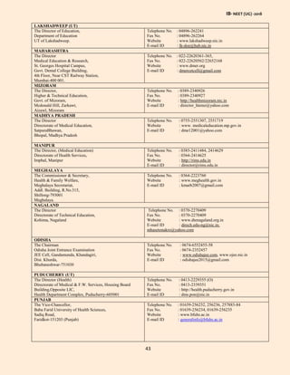 IB- NEET (UG) -2018
43
LAKSHADWEEP (UT)
The Director of Education,
Department of Education
UT of Lakshadweep.
Telephone No. : 04896-262241
Fax No. : 04896-262264
Website : www.lakshadweep.nic.in
E-mail ID : lk-doe@hub.nic.in
MAHARASHTRA
The Director
Medical Education & Research,
St. Georges Hospital Campus,
Govt. Dental College Building,
4th Floor, Near CST Railway Station,
Mumbai-400 001.
Telephone No. : 022-22620361-365,
Fax No. : 022-22620562/22652168
Website : www.dmer.org
E-mail ID : dmercetcell@gmail.com
MIZORAM
The Director,
Higher & Technical Education,
Govt. of Mizoram,
Mcdonald Hill, Zarkawt,
Aizawl, Mizoram
Telephone No. : 0389-2340926
Fax No. : 0389-2340927
Website : http://healthmizoram.nic.in
E-mail ID : director_htemz@yahoo.com
MADHYA PRADESH
The Director
Directorate of Medical Education,
SatpuraBhawan,
Bhopal, Madhya Pradesh
Telephone No. : 0755-2551307, 2551719
Website : www. medicaleducation.mp.gov.in
E-mail ID : dme12001@yahoo.com
MANIPUR
The Director, (Medical Education)
Directorate of Health Services,
Imphal, Manipur
Telephone No. : 0385-2411484, 2414629
Fax No. : 0364-2414625
Website : http://rims.edu.in
E-mail ID : director@rims.edu.in
MEGHALAYA
The Commissioner & Secretary,
Health & Family Welfare,
Meghalaya Secretariat,
Addl. Building, R.No.315,
Shillong-793001
Meghalaya.
Telephone No. : 0364-2223760
Website : www.meghealth.gov.in
E-mail ID : kmarb2007@gmail.com
NAGALAND
The Director
Directorate of Technical Education,
Kohima, Nagaland
Telephone No. : 0370-2270409
Fax No. : 0370-2270409
Website : www.dtenagaland.org.in
E-mail ID : direch.edu-ng@nic.in,
mhasetonakro@yahoo.com
ODISHA
The Chairman
Odisha Joint Entrance Examination
JEE Cell, Gandamunda, Khandagiri,
Dist. Khurda,
Bhubaneshwar-751030
Telephone No. : 0674-6552455-58
Fax No. : 0674-2352457
Website : www.odishajee.com, www.ojee.nic.in
E-mail ID : odishajee2015@gmail.com
PUDUCHERRY (UT)
The Director (Health)
Directorate of Medical & F.W. Services, Housing Board
Building,Opposite LIC,
Health Department Complex, Puducherry-605001
Telephone No. : 0413-2229355 (O)
Fax No. : 0413-2339351
Website : http://health.puducherry.gov.in
E-mail ID : dms.pon@nic.in
PUNJAB
The Vice-Chancellor,
Baba Farid University of Health Sciences,
Sadiq Road,
Faridkot-151203 (Punjab)
Telephone No. : 01639-256232, 256236, 257883-84
Fax No. : 01639-256234, 01639-256235
Website : www.bfuhs.ac.in
E-mail ID : generalinfo@bfuhs.ac.in
 
