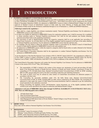 IB- NEET (UG) -2018
1
Chapter
1 INTRODUCTION
1 NATIONAL ELIGIBILITY CUM ENTRANCE TEST (UG)
As per regulations framed under the Indian Medical Council Act-1956 as amended in 2018 and the Dentists Act-1948 as amended
in 2018, NATIONAL ELIGIBILITY CUM ENTRANCE TEST (UG) – 2018 (NEET-UG-2018) will be conducted by the Central
Board of Secondary Education (CBSE), for admission to MBBS/BDS Courses in India in Medical/Dental Colleges run with the
approval of Medical Council of India/Dental Council of India under the Union Ministry of Health and Family Welfare,
Government of India except for the institutions established through an Act of Parliament i.e. AIIMS and JIPMER Puducherry.
Following is stated in the regulations :-
a. There shall be a single eligibility cum entrance examination namely ‘National Eligibility-cum-Entrance Test for admission to
MBBS/BDS courses in each academic year.
b. In order to be eligible for admission to MBBS/BDS Courses for a particular academic year, it shall be necessary for a candidate
to obtain minimum marks in ‘National Eligibility-cum-Entrance Test’ held for the said academic year besides obtaining
minimum prescribed marks at the qualifying examination.
c. The reservation of seats in Medical/Dental colleges for respective categories shall be as per applicable laws prevailing in
States/Union Territories. An All India Merit List of the eligible candidates shall be prepared on the basis of the marks obtained
in National Eligibility-cum-Entrance Test for admission in MBBS/BDS courses from the said lists only.
d. No candidate who has failed to obtain the minimum eligibility marks as prescribed by the Medical Council of India/Dental
Council of India shall be admitted to MBBS/BDS Courses in the said academic year.
e. All admissions to MBBS/BDS courses within the respective categories shall be based solely on marks obtained in the National
Eligibility-cum-Entrance Test (UG).
f. The Central Board of Secondary Education shall be the organization to conduct National Eligibility-cum-Entrance Test for
admission to MBBS/BDS courses.
As per the directives of the Hon’ble Supreme Court of India in WP (C) 390/2017 dated 10.08.2017, the comprehensive affidavit as
to how CBSE is going to conduct examination in future, was placed alongwith draft Information Bulletin before the Hon’ble
Supreme Court of India. CBSE will therefore, hold NEET (UG), 2018 in compliance of the orders dated 25.01.2018.
The Central Board of Secondary Education will conduct the National Eligibility Cum Entrance Test for admission to MBBS/BDS
Courses in the session 2018-19 on 6th
May, 2018 (Sunday).
 The responsibility of CBSE is limited to the conduct of the entrance test, declaration of result and providing All India
Rank to the Directorate General of Health Services, Ministry of Health and Family Welfare, Government of India for
counselling of 15% All India Quota Seats, Deemed Universities/Central Universities/Seats of ESIC & AFMC including
BHU & AMU and providing the result to the State Counselling Authorities and Admitting Institutions.
 The result of NEET (UG) may be utilized by other entities of Central/State Governments for admission purpose in
accordance with their rules.
 The Counselling for successful candidates under 15% All India Quota seats, Deemed Universities/Central
Universities/Seats of ESIC & AFMC including BHU & AMU will be conducted by the MCC/DGHS. The counselling for
admission in seats under the control of other States/Universities/Institutions shall be conducted as per the notifications
issued separately by the authorities concerned.
 During counselling, the eligibility criteria, self-declaration, various documents, etc. of the eligible candidates shall be
verified as per norms specified by the respective authorities and Medical/Dental Colleges.
Admissions to all seats of MBBS/BDS will be done through NATIONAL ELIGIBILITY CUM ENTRANCE TEST (UG) -
2018. There are following quota seats available: -
i. All India Quota Seats
ii. State Government Quota Seats
iii. Central Institutions/Universities/Deemed Universities
iv. State/Management/NRI Quota Seats in Private Medical / Dental Colleges or any Private University
v. Central Pool Quota Seats
2 SHORT TITLE
These rules will be called as National Eligibility Cum Entrance Test (UG) Rules.
3 DEFINITIONS
(a) “Government” means Government of India.
(b) “Ministry” means Ministry of Health and Family Welfare, New Delhi.
(c) “DGHS” means Directorate General of Health Services, New Delhi.
(d) “Council” means Medical Council of India and Dental Council of India.
 