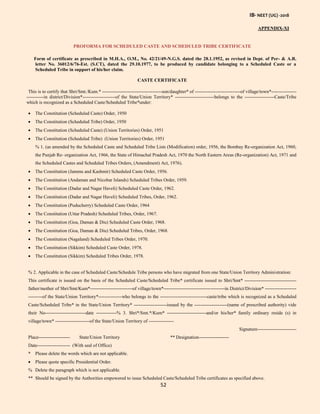 IB- NEET (UG) -2018
52
APPENDIX-XI
PROFORMA FOR SCHEDULED CASTE AND SCHEDULED TRIBE CERTIFICATE
Form of certificate as prescribed in M.H.A., O.M., No. 42/21/49-N.G.S. dated the 28.1.1952, as revised in Dept. of Per- & A.R.
letter No. 36012/6/76-Est. (S.CT), dated the 29.10.1977, to be produced by candidate belonging to a Scheduled Caste or a
Scheduled Tribe in support of his/her claim.
CASTE CERTIFICATE
This is to certify that Shri/Smt./Kum.* --------------------------------------son/daughter* of -----------------------------of village/town*----------------
-----------in district/Division*---------------------of the State/Union Territory* -------------------------belongs to the -------------------Caste/Tribe
which is recognized as a Scheduled Caste/Scheduled Tribe*under:
 The Constitution (Scheduled Caste) Order, 1950
 The Constitution (Scheduled Tribe) Order, 1950
 The Constitution (Scheduled Caste) (Union Territories) Order, 1951
 The Constitution (Scheduled Tribe) (Union Territories) Order, 1951
% 1. (as amended by the Scheduled Caste and Scheduled Tribe Lists (Modification) order, 1956, the Bombay Re-organization Act, 1960,
the Punjab Re- organization Act, 1966, the State of Himachal Pradesh Act, 1970 the North Eastern Areas (Re-organization) Act, 1971 and
the Scheduled Castes and Scheduled Tribes Orders, (Amendment) Act, 1976).
 The Constitution (Jammu and Kashmir) Scheduled Caste Order, 1956.
 The Constitution (Andaman and Nicobar Islands) Scheduled Tribes Order, 1959.
 The Constitution (Dadar and Nagar Haveli) Scheduled Caste Order, 1962.
 The Constitution (Dadar and Nagar Haveli) Scheduled Tribes, Order, 1962.
 The Constitution (Puducherry) Scheduled Caste Order, 1964
 The Constitution (Uttar Pradesh) Scheduled Tribes, Order, 1967.
 The Constitution (Goa, Daman & Diu) Scheduled Caste Order, 1968.
 The Constitution (Goa, Daman & Diu) Scheduled Tribes, Order, 1968.
 The Constitution (Nagaland) Scheduled Tribes Order, 1970.
 The Constitution (Sikkim) Scheduled Caste Order, 1978.
 The Constitution (Sikkim) Scheduled Tribes Order, 1978.
% 2. Applicable in the case of Scheduled Caste/Schedule Tribe persons who have migrated from one State/Union Territory Administration:
This certificate is issued on the basis of the Scheduled Caste/Scheduled Tribe* certificate issued to Shri/Smt* ---------------------------------
father/mother of Shri/Smt/Kum*---------------------------of village/town*---------------------------------------in District/Division* --------------------
---------of the State/Union Territory*---------------who belongs to the ------------------------------caste/tribe which is recognized as a Scheduled
Caste/Scheduled Tribe* in the State/Union Territory* ---------------------issued by the ---------------------(name of prescribed authority) vide
their No--------------------------date -------------% 3. Shri*/Smt.*/Kum* -------------------------and/or his/her* family ordinary reside (s) in
village/town* ----------------------of the State/Union Territory of ----------------
Signature-------------------------
Place-------------------- State/Union Territory ** Designation-------------------
Date--------------------- (With seal of Office)
* Please delete the words which are not applicable.
 Please quote specific Presidential Order.
% Delete the paragraph which is not applicable.
** Should be signed by the Authorities empowered to issue Scheduled Caste/Scheduled Tribe certificates as specified above.
 