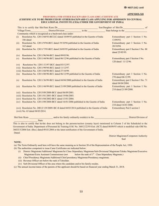IB- NEET (UG) -2018
53
APPENDIX-XII
PROFORMA FOR OTHER BACKWARD CLASS (OBC) CERTIFICATE
(CERTIFICATE TO BE PRODUCED BY OTHER BACKWARD CLASS APPLYING FOR ADMISSION TO CENTRAL
EDUCATIONAL INSTITUTE (CEIs) UNDER THE GOVERNMENT OF INDIA)
This is to certify that Shri/Smt./Kum./Dr.__________________________________ Son/Daughter of Shri/Dr.__________________ of
Village/Town_______________ District/Division ______________ in the _______________ State belongs to the ___________________
Community which is recognized as a backward class under:
(i) Resolution No. 12011/68/93-BCC(C) dated 10/09/93 published in the Gazette of India Extraordinary part I Section I No.
186 dated 13/09/93.
(ii) Resolution No. 12011/9/94-BCC dated 19/10/94 published in the Gazette of India Extraordinary part I Section I No.
163 dated 20/10/94.
(iii) Resolution No. 12011/7/95-BCC dated 24/05/95 published in the Gazette of India Extraordinary part I Section I No. 88
dated 25/05/95.
(iv) Resolution No. 12011/96/94-BCC dated 09/03/96.
(v) Resolution No. 12011/44/96-BCC dated 06/12/96 published in the Gazette of India Extraordinary part I Section I No.
120 dated 11/12/96.
(vi) Resolution No. 12011/13/97-BCC dated 03/12/97.
(vii) Resolution No. 12011/99/94-BCC dated 11/12/97.
(viii) Resolution No. 12011/68/98-BCC dated 27/10/99.
(ix) Resolution No. 12011/88/98-BCC dated 06/12/99 published in the Gazette of India Extraordinary part I Section I No.
270 dated 06/12/99.
(x) Resolution No. 12011/36/99-BCC dated 04/04/2000 published in the Gazette of India Extraordinary part I Section I No. 71
dated 04/04/2004.
(xi) Resolution No. 12011/44/99-BCC dated 21/09/2000 published in the Gazette of India Extraordinary part I Section I No.
210 dated 21/09/2000.
(xii) Resolution No. 12015/09/2000-BCC dated 06/09/2001.
(xiii) Resolution No. 12011/01/2001-BCC dated 19/06/2003.
(xiv) Resolution No. 12011/04/2002-BCC dated 13/01/2004.
(xv) Resolution No. 12011/09/2004-BCC dated 16/01/2006 published in the Gazette of India Extraordinary part I Section I No.
210 dated 16/01/2006.
(xvi) Resolution No. 20012/129/2009/-BC-II dated 04/03/2014 published in the Gazette of India Extraordinary Part I section I
(xvii) No. 63 dated 04/03/2014.
Shri/Smt./Kum. ____________________ and/or his family ordinarily reside(s) in the _____________________________ District/Division of
____________________ State.
This is also to certify that he/she does not belong to the persons/section (creamy layer) mentioned in Column 3 of the Scheduled to the
Government of India. Department of Personnel & Training O.M. No. 36012/22/93-Estt. (SCT) dated 08/09/93 which is modified vide OM No.
36033/3/2004 Estt. (Res.) dated 09.03.2004 or the latest notification of the Government of India.
Dated:
District Magistrate/Competent Authority
Seal
NOTE:
(a) The Term Ordinarily used here will have the same meaning as in Section 20 of the Representation of the People Act, 1950.
(b) The authorities competent to issue Caste Certificates are indicated below:
(i) District Magistrate/Additional Magistrate/Ist Class Stipendiary Magistrate/Sub-Divisional Magistrate/Taluka Magistrate/Executive
Magistrate/Extra Assistant Commissioner (not below the rank of 1st
Class Stipendiary Magistate.)
(ii) Chief Presidency Magistrate/Additional Chief presidency Magistrate/Presidency magistrate.
(iii) Revenue Officer not below the rank of Tehsildar.
(iv) Sub-Divisional Officer of the area where the candidate and/or his family resides.
(c) The annual income/status of the parents of the applicant should be based on financial year ending March 31, 2018.
 