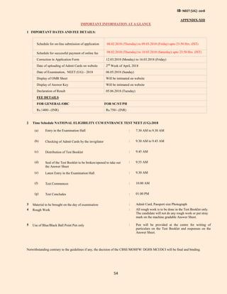 IB- NEET (UG) -2018
54
APPENDIX-XIII
IMPORTANT INFORMATION AT A GLANCE
1 IMPORTANT DATES AND FEE DETAILS:
Schedule for on-line submission of application 08.02.2018 (Thursday) to 09.03.2018 (Friday) upto 23:50 Hrs. (IST)
Schedule for successful payment of online fee 08.02.2018 (Thursday) to 10.03.2018 (Saturday) upto 23:50 Hrs. (IST)
Correction in Application Form 12.03.2018 (Monday) to 16.03.2018 (Friday)
Date of uploading of Admit Cards on website 2nd
Week of April, 2018
Date of Examination, NEET (UG) - 2018 06.05.2018 (Sunday)
Display of OMR Sheet Will be intimated on website
Display of Answer Key Will be intimated on website
Declaration of Result 05.06.2018 (Tuesday)
FEE DETAILS
FOR GENERAL/OBC FOR SC/ST/PH
Rs.1400/- (INR) Rs.750/- (INR)
2 Time Schedule NATIONAL ELIGIBILITY CUM ENTRANCE TEST NEET (UG)-2018
(a) Entry in the Examination Hall : 7.30 AM to 9.30 AM
(b) Checking of Admit Cards by the invigilator : 9.30 AM to 9.45 AM
(c) Distribution of Test Booklet : 9.45 AM
(d) Seal of the Test Booklet to be broken/opened to take out
the Answer Sheet
: 9.55 AM
(e) Latest Entry in the Examination Hall : 9.30 AM
(f) Test Commences : 10.00 AM
(g) Test Concludes : 01.00 PM
3 Material to be brought on the day of examination : Admit Card, Passport size Photograph
4 Rough Work : All rough work is to be done in the Test Booklet only.
The candidate will not do any rough work or put stray
mark on the machine gradable Answer Sheet.
5 Use of Blue/Black Ball Point Pen only : Pen will be provided at the centre for writing of
particulars on the Test Booklet and responses on the
Answer Sheet.
Notwithstanding contrary to the guidelines if any, the decision of the CBSE/MOHFW/ DGHS MCI/DCI will be final and binding.
 