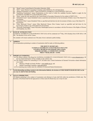 IB- NEET (UG) -2018
2
(e) “Board” means Central Board of Secondary Education, Delhi
(f) “MCC” means Medical Counselling Committee under DGHS for 15% All India Quota
(g) “Medical Examination & NEET” means NATIONAL ELIGIBLITY CUM ENTRANCE TEST (UG)
(h) “Qualifying Examination” means Examinations on the result of which the candidate becomes eligible to apply for the
NATIONAL ELIGIBILITY CUM ENTRANCE TEST.
(i) “Rules” means the rules specified by the Central Board of Secondary Education for the conduct of NEET (UG).
(j) “Scheduled Castes” means Scheduled Castes as specified and laid down by the Government of India or any of the States/UTs
Government.
(k) “Scheduled Tribes” means Scheduled Tribes as specified and laid down by the Government of India or any of the States/UTs
Government.
(l) “Other Backward Classes” means Other Backward Classes (Non Creamy Layer) as specified and laid down by the
Government of India or any of the States/UTs Government.
(m) “Physically Handicapped” means Physically Handicapped person in accordance with the Provisions of the Rights of Persons
with Disability Act, 2016.
4 DATE OF ENTRANCE TEST
NATIONAL ELIGIBILITY CUM ENTRANCE TEST (UG) will be conducted on 6th
May, 2018 (Sunday) from 10.00 AM to 1.00
PM. The duration of test will be 3 hours.
The schedule will remain unaltered even if the date of test is declared a public holiday.
5 ADDRESS
All correspondence pertaining to conduct of examination shall be made on following address:
THE DEPUTY SECRETARY ,
NATIONAL ELIGIBILITY CUM ENTRANCE TEST UNIT
CENTRAL BOARD OF SECONDARY EDUCATION,
SHIKSHA KENDRA, 2, COMMUNITY CENTRE,
PREET VIHAR, DELHI - 110 092
6 IMPORTANT WEBSITES:
(a) The official website of the Board for NATIONAL ELIGIBILITY CUM ENTRANCE TEST (UG) is www.cbseneet.nic.in. All
the test related information will be available on this website only.
(b) The official websites for counselling of 15% All India seats, Central Institutions & Deemed Universities related information
are as under:
 Ministry of Health & Family Welfare- www.mohfw.nic.in and
 Medial Counselling Committee -www.mcc.nic.in.
(c) For remaining seats, kindly check the website(s) of concerned State(s)/Institution(s).
7 Northwithstanding anything contains in the Information Bulletin, the decision of CBSE/MOHFW/DGHS/MCI/DCI as the
case may be shall be final and binding.
8 LEGAL JURISDICTION
All disputes pertaining to the conduct of examination and allotment of seats shall fall within the jurisdiction of Delhi only. The
Secretary of the Board shall be the legal person in whose name the Board may sue or may be sued.
 