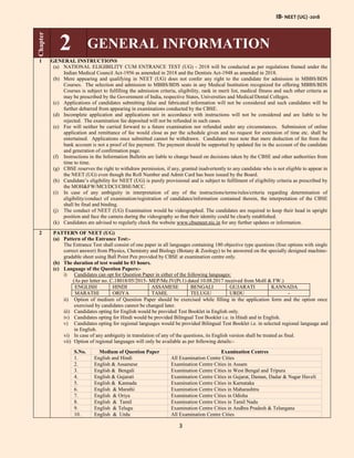 IB- NEET (UG) -2018
3
Chapter
2 GENERAL INFORMATION
1 GENERAL INSTRUCTIONS
(a) NATIONAL ELIGIBILITY CUM ENTRANCE TEST (UG) - 2018 will be conducted as per regulations framed under the
Indian Medical Council Act-1956 as amended in 2018 and the Dentists Act-1948 as amended in 2018.
(b) Mere appearing and qualifying in NEET (UG) does not confer any right to the candidate for admission in MBBS/BDS
Courses. The selection and admission to MBBS/BDS seats in any Medical Institution recognized for offering MBBS/BDS
Courses is subject to fulfilling the admission criteria, eligibility, rank in merit list, medical fitness and such other criteria as
may be prescribed by the Government of India, respective States, Universities and Medical/Dental Colleges.
(c) Applications of candidates submitting false and fabricated information will not be considered and such candidates will be
further debarred from appearing in examinations conducted by the CBSE.
(d) Incomplete application and applications not in accordance with instructions will not be considered and are liable to be
rejected. The examination fee deposited will not be refunded in such cases.
(e) Fee will neither be carried forward to a future examination nor refunded under any circumstances. Submission of online
application and remittance of fee would close as per the schedule given and no request for extension of time etc. shall be
entertained. Applications once submitted cannot be withdrawn. Candidates must note that mere deduction of fee from the
bank account is not a proof of fee payment. The payment should be supported by updated fee in the account of the candidate
and generation of confirmation page.
(f) Instructions in the Information Bulletin are liable to change based on decisions taken by the CBSE and other authorities from
time to time.
(g) CBSE reserves the right to withdraw permission, if any, granted inadvertently to any candidate who is not eligible to appear in
the NEET (UG) even though the Roll Number and Admit Card has been issued by the Board.
(h) Candidate’s eligibility for NEET (UG) is purely provisional and is subject to fulfilment of eligibility criteria as prescribed by
the MOH&FW/MCI/DCI/CBSE/MCC.
(i) In case of any ambiguity in interpretation of any of the instructions/terms/rules/criteria regarding determination of
eligibility/conduct of examination/registration of candidates/information contained therein, the interpretation of the CBSE
shall be final and binding.
(j) The conduct of NEET (UG) Examination would be videographed. The candidates are required to keep their head in upright
position and face the camera during the videography so that their identity could be clearly established.
(k) Candidates are advised to regularly check the website www.cbseneet.nic.in for any further updates or information.
2 PATTERN OF NEET (UG)
(a) Pattern of the Entrance Test:-
The Entrance Test shall consist of one paper in all languages containing 180 objective type questions (four options with single
correct answer) from Physics, Chemistry and Biology (Botany & Zoology) to be answered on the specially designed machine-
gradable sheet using Ball Point Pen provided by CBSE at examination centre only.
(b) The duration of test would be 03 hours.
(c) Language of the Question Papers:-
i) Candidates can opt for Question Paper in either of the following languages:
(As per letter no. C.18018/05/2015- MEP/Me.IV(Pt.1) dated 10.08.2017 received from MoH & FW.)
ENGLISH HINDI ASSAMESE BENGALI GUJARATI KANNADA
MARATHI ORIYA TAMIL TELUGU URDU -
ii) Option of medium of Question Paper should be exercised while filling in the application form and the option once
exercised by candidates cannot be changed later.
iii) Candidates opting for English would be provided Test Booklet in English only.
iv) Candidates opting for Hindi would be provided Bilingual Test Booklet i.e. in Hindi and in English.
v) Candidates opting for regional languages would be provided Bilingual Test Booklet i.e. in selected regional language and
in English.
vi) In case of any ambiguity in translation of any of the questions, its English version shall be treated as final.
vii) Option of regional languages will only be available as per following details:-
S.No. Medium of Question Paper Examination Centres
1. English and Hindi All Examination Centre Cities
2. English & Assamese Examination Centre Cities in Assam
3. English & Bengali Examination Centre Cities in West Bengal and Tripura
4. English & Gujarati Examination Centre Cities in Gujarat, Daman, Dadar & Nagar Haveli
5. English & Kannada Examination Centre Cities in Karnataka
6. English & Marathi Examination Centre Cities in Maharashtra
7. English & Oriya Examination Centre Cities in Odisha
8. English & Tamil Examination Centre Cities in Tamil Nadu
9. English & Telugu Examination Centre Cities in Andhra Pradesh & Telangana
10. English & Urdu All Examination Centre Cities
 