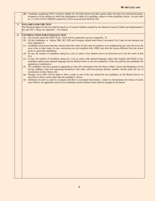 IB- NEET (UG) -2018
4
(d) Candidates qualifying NEET would be eligible for All India Quota and other quotas under the State Governments/Institutes,
irrespective of the medium in which the examination is taken by a candidate, subject to other eligibility criteria. (As per letter
no. V.11025/35/2012-MEP(Pt.) dated 08.12.2016 received from MoH & FW)
3 SYLLABUS FOR THE TEST
The Question Papers for the test shall be based on a Common Syllabus notified by the Medical Council of India and implemented in
the year 2013. Please see Appendix – I for details.
4 CENTRES CITIES FOR ENTRANCE TEST
(a) List of cities where the NEET (UG) - 2018 will be conducted is given at Appendix - II.
(b) All the Candidates i.e. Indian, NRI, OCI, PIO and Foreigner should select three Convenient City Codes for the entrance test
from Appendix II
(c) Candidates must ensure that they should select the centre in their state of residence or in neighbouring city only and not in far
away cities in other states. In case, instructions are not complied with, CBSE may allot the centres different from the choice
given or cancel the candidature.
(d) In case, the number of candidates opting for a city as centre is less, Board reserves its discretion not to fix the centre in that
City.
(e) In case, the number of candidates opting for a city as centre with regional language (other than English and Hindi) is less,
candidates opting same regional language may be allotted centre in one city irrespective of the city opted by the candidates for
appearing in examination.
(f) The candidates who have passed or appearing in class XII examination from the State of J&K, Assam and Meghalaya (if not
having Aadhaar Card) and registering themselves with other valid Government Identity number, should select the city of
examination in these States only.
(g) Though, every effort will be made to allot a centre in one of the city selected by the candidate, yet the Board reserves its
discretion to allot a centre other than the candidate’s choice.
(h) Allotment of centre is made by Computer and there is no human intervention. Under no circumstances the choice of centre
cities filled in the application form by the candidates and the allotted centre shall be changed by the Board.
 