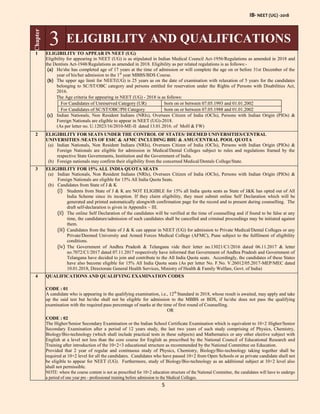 IB- NEET (UG) -2018
5
Chapter
3 ELIGIBILITY AND QUALIFICATIONS
1 ELIGIBILITY TO APPEAR IN NEET (UG)
Eligibility for appearing in NEET (UG) is as stipulated in Indian Medical Council Act-1956/Regulations as amended in 2018 and
the Dentists Act-1948/Regulations as amended in 2018. Eligibility as per related regulations is as follows:-
(a) He/she has completed age of 17 years at the time of admission or will complete the age on or before 31st December of the
year of his/her admission to the 1st
year MBBS/BDS Course.
(b) The upper age limit for NEET(UG) is 25 years as on the date of examination with relaxation of 5 years for the candidates
belonging to SC/ST/OBC category and persons entitled for reservation under the Rights of Persons with Disabilities Act,
2016.
The Age criteria for appearing in NEET (UG) - 2018 is as follows:
For Candidates of Unreserved Category (UR) born on or between 07.05.1993 and 01.01.2002
For Candidates of SC/ST/OBC/PH Category born on or between 07.05.1988 and 01.01.2002
(c) Indian Nationals, Non Resident Indians (NRIs), Oversees Citizen of India (OCIs), Persons with Indian Origin (PIOs) &
Foreign Nationals are eligible to appear in NEET (UG)-2018.
(As per letter no. U.12023/16/2010-ME-II dated 13.01.2016. of MoH & FW)
2 ELIGIBILITY FOR SEATS UNDER THE CONTROL OF STATES/ DEEMED UNIVERSITIES/CENTRAL
UNIVERSITIES /SEATS OF ESIC & AFMC INCLUDING BHU & AMU/CENTRAL POOL QUOTA
(a) Indian Nationals, Non Resident Indians (NRIs), Oversees Citizen of India (OCIs), Persons with Indian Origin (PIOs) &
Foreign Nationals are eligible for admission in Medical/Dental Colleges subject to rules and regulations framed by the
respective State Governments, Institution and the Government of India.
(b) Foreign nationals may confirm their eligibility from the concerned Medical/Dentals College/State.
3 ELIGIBILITY FOR 15% ALL INDIA QUOTA SEATS
(a) Indian Nationals, Non Resident Indians (NRIs), Oversees Citizen of India (OCIs), Persons with Indian Origin (PIOs) &
Foreign Nationals are eligible for 15% All India Quota Seats.
(b) Candidates from State of J & K
(i) Students from State of J & K are NOT ELIGIBLE for 15% all India quota seats as State of J&K has opted out of All
India Scheme since its inception. If they claim eligibility, they must submit online Self Declaration which will be
generated and printed automatically alongwith confirmation page for the record and to present during counselling. The
draft self-declaration is given in Appendix – III.
(ii) The online Self Declaration of the candidates will be verified at the time of counselling and if found to be false at any
time, the candidature/admission of such candidates shall be cancelled and criminal proceedings may be initiated against
them.
(iii) Candidates from the State of J & K can appear in NEET (UG) for admission to Private Medical/Dental Colleges or any
Private/Deemed University and Armed Forces Medical College (AFMC), Pune subject to the fulfilment of eligibility
conditions.
(iv) The Government of Andhra Pradesh & Telangana vide their letter no.13021/C1/2016 dated 06.11.2017 & letter
no.7072/C1/2017 dated 07.11.2017 respectively have informed that Government of Andhra Pradesh and Government of
Telangana have decided to join and contribute to the All India Quota seats. Accordingly, the candidates of these States
have also become eligible for 15% All India Quota seats (As per letter No. F.No. V.26012/05.2017-MEP/MEC dated
10.01.2018, Directorate General Health Services, Ministry of Health & Family Welfare, Govt. of India)
4 QUALIFICATIONS AND QUALIFYING EXAMINATION CODES
CODE : 01
A candidate who is appearing in the qualifying examination, i.e., 12th
Standard in 2018, whose result is awaited, may apply and take
up the said test but he/she shall not be eligible for admission to the MBBS or BDS, if he/she does not pass the qualifying
examination with the required pass percentage of marks at the time of first round of Counselling.
OR
CODE : 02
The Higher/Senior Secondary Examination or the Indian School Certificate Examination which is equivalent to 10+2 Higher/Senior
Secondary Examination after a period of 12 years study, the last two years of such study comprising of Physics, Chemistry,
Biology/Bio-technology (which shall include practical tests in these subjects) and Mathematics or any other elective subject with
English at a level not less than the core course for English as prescribed by the National Council of Educational Research and
Training after introduction of the 10+2+3 educational structure as recommended by the National Committee on Education.
Provided that 2 year of regular and continuous study of Physics, Chemistry, Biology/Bio-technology taking together shall be
required at 10+2 level for all the candidates. Candidates who have passed 10+2 from Open Schools or as private candidate shall not
be eligible to appear for NEET (UG). Furthermore, study of Biology/Bio-technology as an additional subject at 10+2 level also
shall not permissible.
NOTE: where the course content is not as prescribed for 10+2 education structure of the National Committee, the candidates will have to undergo
a period of one year pre - professional training before admission to the Medical Colleges.
 