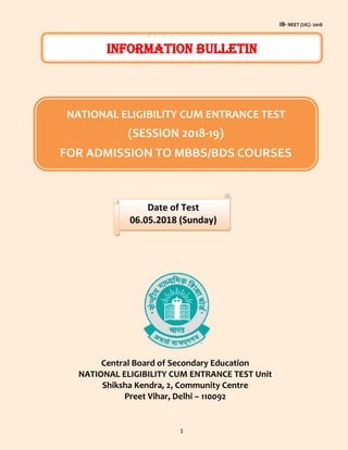 IB- NEET (UG) -2018
1
Central Board of Secondary Education
NATIONAL ELIGIBILITY CUM ENTRANCE TEST Unit
Shiksha Kendra, 2, Community Centre
Preet Vihar, Delhi – 110092
INFORMATION BULLETIN
NATIONAL ELIGIBILITY CUM ENTRANCE TEST
(SESSION 2018-19)
FOR ADMISSION TO MBBS/BDS COURSES
Date of Test
06.05.2018 (Sunday)
 