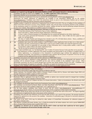 IB- NEET (UG) -2018
2
IMPORTANT
Candidates are required to go through the Information Bulletin carefully and acquaint themselves with the following:-
1. Candidates can apply for NEET (UG) “Online” only. No offline application will be entertained.
2. Information Bulletin can be downloaded from the website www.cbseneet.nic.in.
3. Online submission of Application Form may be submitted by accessing Board’s website www.cbseneet.nic.in.
Instructions for Online submission of Application are available in the Information Bulletin and on the website
www.cbseneet.nic.in. Candidates must follow the instructions strictly as given in the Information Bulletin and on website.
Candidates not complying with the instructions shall be disqualified.
4. Aadhaar number is required for submission of Application Form of NEET (UG)-2018. The use of Aadhaar for the candidates of
NEET (UG)-2018 will result in accuracy of the candidate’s details. This will also help in ascertaining identities of the candidates
at the examination centres in a convenient and hassle free manner. Aadhaar obviates the need for producing multiple documents
to prove one’s identity. More details are available in point-10 of chapter-4.
5. Candidates must retain the following documents with them as reference for future correspondence:
(a) At least three printouts of the Confirmation Page of online Application.
(b) Proof of fee paid (i.e. Bank transaction details supported by confirmation page).
(c) At least 5 copies of identical passport size Photograph that was scanned and uploaded on the Online Application.
(d) Copy of the system generated Self Declaration in respect of candidates from State of J&K who have opted for seats
under 15% All India Quota .
(e) The State of Andhra Pradesh and Telangana have decided to join 15% All India Quota scheme. Hence, candidates of
these states need not to furnish Self Declaration as required earlier.
6. (a) Candidates must ensure that mobile numbers, e-mail ID filled in online Application form are their own or their parents’.
The Board will make communication by SMS and/or e-mail on given mobile number and e-mail ID respectively only.
(b) The CBSE will not be responsible for non-receipt of latest information due to wrong mobile number, e-mail ID and
correspondence address filled in the Online Application Form.
(c) The fee can only be remitted in the following ways:
(i) By Credit Card/Debit Card; (ii) Net Banking/UPI; (iii) E-wallet of Common Services Centre and other service providers.
(d) Final Submission of Online Application will remain incomplete and unsuccessful in case of failure to complete Step-3 of
Online Application, i.e., non-payment of fee. Generation of confirmation page confirms that application has been
submitted successfully. Non generation of confirmation page indicates that the process of payment of fee has not been
completed and thus application has not been submitted successfully.
7. Candidates must preserve the Admit Cards till their admission in MBBS/BDS Courses.
8. Ensure that correct data is submitted in online application. Any correction pertaining to the photograph and signature of the
candidate will be intimated through e-mail/SMS and the same will be available in the candidate’s login account. Other
permissible corrections can also be carried through log-in account only during schedule fixed for the same. Candidates may
ensure clear photograph and signature are uploaded. Thereafter, no request for correction(s) will be entertained.
9. Eligibility of the candidate will be determined on the last date of submission of online application form.
IMPORTANT NOTES
1. NEET (UG) will be held on 6th
May, 2018 (Sunday).
2. NEET (UG) will be held in single stage and would be an objective type test.
3. Indian Nationals, Non Resident Indians (NRI’s), Oversees Citizen of India (OCI’s), Persons with Indian Origin (PIO’s) &
Foreign Nationals are eligible to appear in NEET (UG)-2018.
4. Only one application is to be submitted by a candidate.
5. Particulars filled in application form may be chosen carefully as options once exercised cannot be changed later including
examination centre city and Language of Question Paper.
6. Allotment of centre is made by Computer and there is no human intervention. Under no circumstances, the allotted centre shall
be changed by the Board.
7. The candidates can download Admit Card for the Examination from website www.cbseneet.nic.in.
8. The candidates can download the Result, Marks cum Rank Sheet/Rank Letter from the website www.cbseneet.nic.in . These
documents will also be made available in DigiLocker- www. digilocker.gov.in.
9. For the latest updates, candidates must remain in touch with the website www.cbseneet.nic.in, www.mohfw.nic.in &
www.mcc.nic.in and the websites of concerned States/Institutions till the completion of final round of counseling.
10. Candidates should fill-up online form and pay fee well in advance to avoid last hour rush on the server. No request regarding
non-submission of application/fee (due to any reason) will be entertained.
11. Candidates must note that mere deduction of fee from the bank account is not a proof of fee payment. The payment should be
supported by updated fee in the account of the candidate. Generation of confirmation page is the proof of successful submission
of application form.
12. The result of the NEET (UG) may be utilized by other entities of Central/State Governments for admission purpose in
accordance with their rules.
13. The Ministry of Health and Family Welfare, Govt. of India has decided for the Indian students who wish to pursue MBBS/BDS
from a foreign Medical Institute need to qualify NEET (UG).
14. Candidates are advised to be in constant touch with the NEET website and check their emails/sms for latest updates.
CBSE will communicate all instructions through website only.
 