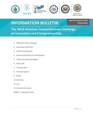 1 | P a g e
f
INFORMATION BULLETIN
The Third Americas Competitiveness Exchange
on Innovation and Entrepreneurship
1. Objectives of the exchange
2. Convening institutions
3. Profile of participants
4. General information on visits/projects
5. Hotels and estimated budget
6. Dress code
7. Transportation
8. Financial support
9. Meals
10. Electricity
11. Visa
12. Contact information
ANNEX I – Application form
April 19 to April 24, 2015
United States
 