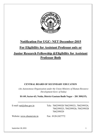 September 30, 2015 1
Notification For UGC- NET December-2015
For Eligibility for Assistant Professor only or
Junior Research Fellowship &Eligibility for Assistant
Professor Both
CENTRAL BOARD OF SECONDARY EDUCATION
(An Autonomous Organisation under the Union Ministry of Human Resource
Development Govt. of India)
H-149, Sector-63, Noida, District Gautam Budh Nagar – 201 309(UP).
_______________________________________________________________
E-mail: net@cbse.gov.in Tele: 7042399520 7042399521, 7042399524,
7042399525, 7042399526, 7042399528
7042399529
Website: www.cbsenet.nic.in Fax: 0120-2427772
 