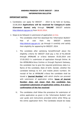 ANDHRA PRADESH STATE DEECET – 2014
INFORMATION BULLETIN
IMPORTANT NOTES:
1. Candidates can apply for DEECET – 2014 to be held on Sunday,
15.06.2014 Applications will be received for Category-A seats
(Convenor Quota) only through ‘ONLINE’ DEECET website
http://dietcet.cgg.gov.in/ from 06.05.2014.
2. Steps to be followed in submission of application on line.
i. The candidates shall first download the ‘Information Bulletin’
free of cost from the DEECET website
http://dietcet.cgg.gov.in/, go through it carefully and satisfy
their eligibility for appearing for DEECET, 2014.
ii. The candidate after satisfying herself/himself about the
eligibility criteria for DEECET shall pay a fee of Rs.200.00
through APONLINE or e-Seva between 05.05.2014 and
17.05.2013 for submission of application thorugh Online. At
the APONLINE/e-Seva Centres or through Payment Gateway,
the candidate has to give the required preliminary data (i.e.
Name of the candidate, Date of birth, Gender, whether the
candidate belongs to A.P. and mobile phone number). On
receipt of fee at APONLINE e-Seva the candidate shall be
issued a ‘Journal Number’ with which she/he can proceed
with submission of application online. Issue of Journal
Number does not mean that the candidate has
completed submission of application online. It is only a
confirmation of the fee received.
iii. The candidates shall follow the procedure for submission of
online application as given in the ‘Information Bulletin’ and
user guide and instructions provided online while filling up
the online application form. The Candidate should be ready
1
 