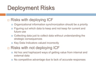 Deployment Risks
 Risks with deploying ICF
 Organizational information synchronization should be a priority
 Figuring out which data to keep and not keep for current and
future use
 Collecting data just to collect data without understanding the
strategic consequences
 Key Data Indicators valued incorrectly
 Risks with not deploying ICF
 Ad hoc and haphazard ways of getting value from internal and
external data
 No competitive advantage due to lack of accurate responses
 