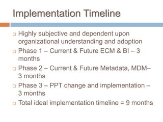 Implementation Timeline
 Highly subjective and dependent upon
organizational understanding and adoption
 Phase 1 – Current & Future ECM & BI – 3
months
 Phase 2 – Current & Future Metadata, MDM–
3 months
 Phase 3 – PPT change and implementation –
3 months
 Total ideal implementation timeline = 9 months
 