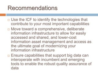 Recommendations
 Use the ICF to identify the technologies that
contribute to your most important capabilities
 Move toward a comprehensive, deliberate
information infrastructure to allow for easily
accessed and shared, and lower-cost
information asset management and access as
the ultimate goal of modernizing your
information infrastructure
 Ensure capabilities that support big data can
interoperate with incumbent and emerging
tools to enable the robust quality assurance of
data
 