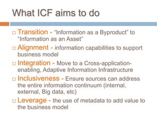  Transition - “Information as a Byproduct” to
“Information as an Asset”
 Alignment - information capabilities to support
business model
 Integration - Move to a Cross-application-
enabling, Adaptive Information Infrastructure
 Inclusiveness - Ensure sources can address
the entire information continuum (internal,
external, Big data, etc)
 Leverage - the use of metadata to add value to
the business model
What ICF aims to do
 