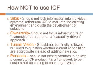 How NOT to use ICF
 Silos - Should not lock information into individual
systems, rather use ICF to evaluate the existing
environment and guide the development of
solutions
 Ownership- Should not focus infrastructure on
“ownership” but rather on a “capability-driven”
approach
 Tunnel Vision - Should not be strictly followed
but used to question whether current capabilities
are appropriate instead of adding new silos
 Panacea – should not expect vendors to deliver
a complete ICF product, it’s a framework to be
customized according to each organization
 