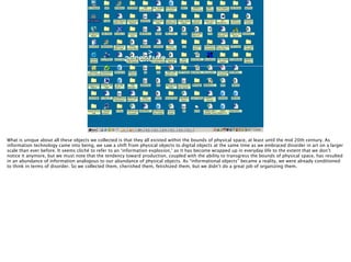 Thomas Wendt Surrounding Signiﬁers @thomas_wendt
http://3.bp.blogspot.com/_uDrMMyFxly8/TLIUTo710-I/
AAAAAAAAAWM/nO1n_il4r2Q/s1600/Cluttered%2BDesktop.jpg
What is unique about all these objects we collected is that they all existed within the bounds of physical space, at least until the mid 20th century. As
information technology came into being, we saw a shift from physical objects to digital objects at the same time as we embraced disorder in art on a larger
scale than ever before. It seems cliché to refer to an ‘information explosion,’ as it has become wrapped up in everyday life to the extent that we don’t
notice it anymore, but we must note that the tendency toward production, coupled with the ability to transgress the bounds of physical space, has resulted
in an abundance of information analogous to our abundance of physical objects. As “informational objects” became a reality, we were already conditioned
to think in terms of disorder. So we collected them, cherished them, fetishized them, but we didn’t do a great job of organizing them.
 