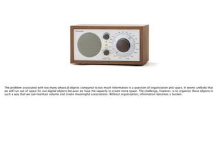 The problem associated with too many physical objects compared to too much information is a question of organization and space. It seems unlikely that
we will run out of space for our digital objects because we have the capacity to create more space. The challenge, however, is to organize these objects in
such a way that we can maintain volume and create meaningful associations. Without organization, information becomes a burden.
 