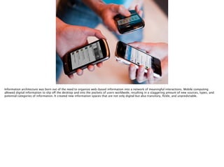 Thomas Wendt Surrounding Signiﬁers @thomas_wendt
http://josephstashko.com/wp-content/uploads/2010/07/foursquare2.jpg
Information architecture was born out of the need to organize web-based information into a network of meaningful interactions. Mobile computing
allowed digital information to slip off the desktop and into the pockets of users worldwide, resulting in a staggering amount of new sources, types, and
potential categories of information. It created new information spaces that are not only digital but also transitory, ﬁckle, and unpredictable.
 