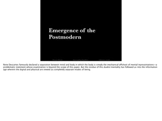 Emergence of the
Postmodern
Thomas Wendt Surrounding Signiﬁers @thomas_wendt
Rene Descartes famously declared a separation between mind and body in which the body is simply the mechanical offshoot of mental representations—a
problematic statement whose examination is beyond the scope of this paper. But the residue of this dualist mentality has followed us into the information
age wherein the digital and physical are viewed as completely separate modes of being.
 