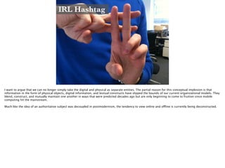 IRL Hashtag
http://www.socialmedium.co.uk/blog/wp-content/uploads/2011/03/hashtagyourlife-1024x768.jpg
I want to argue that we can no longer simply take the digital and physical as separate entities. The partial reason for this conceptual implosion is that
information in the form of physical objects, digital information, and textual constructs have slipped the bounds of our current organizational models. They
blend, construct, and mutually maintain one another in ways that were predicted decades ago but are only beginning to come to fruition since mobile
computing hit the mainstream.
!
Much like the idea of an authoritative subject was decoupled in postmodernism, the tendency to view online and offline is currently being deconstructed.
 