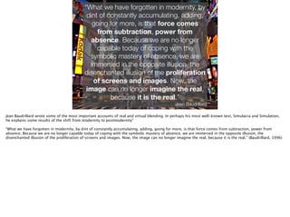 Thomas Wendt Surrounding Signiﬁers @thomas_wendt
http://thejetlife.com/wp-content/uploads/2013/06/Times_Square.jpg
“What we have forgotten in modernity, by
dint of constantly accumulating, adding,
going for more, is that force comes
from subtraction, power from
absence. Because we are no longer
capable today of coping with the
symbolic mastery of absence, we are
immersed in the opposite illusion, the
disenchanted illusion of the proliferation
of screens and images. Now, the
image can no longer imagine the real,
because it is the real.”
Jean Baudrillard
Jean Baudrillard wrote some of the most important accounts of real and virtual blending. In perhaps his most well-known text, Simulacra and Simulation,
he explains some results of the shift from modernity to postmodernity”
!
“What we have forgotten in modernity, by dint of constantly accumulating, adding, going for more, is that force comes from subtraction, power from
absence. Because we are no longer capable today of coping with the symbolic mastery of absence, we are immersed in the opposite illusion, the
disenchanted illusion of the proliferation of screens and images. Now, the image can no longer imagine the real, because it is the real.” (Baudrillard, 1996)
 