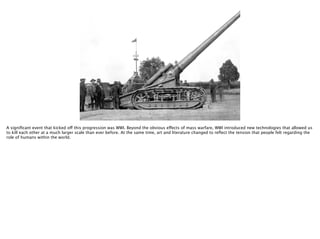 Thomas Wendt Surrounding Signiﬁers @thomas_wendt
http://f9view.com/wp-content/uploads/2013/08/Cannon-Weapons-in-the-World-War-1.jpg
A signiﬁcant event that kicked off this progression was WWI. Beyond the obvious effects of mass warfare, WWI introduced new technologies that allowed us
to kill each other at a much larger scale than ever before. At the same time, art and literature changed to reﬂect the tension that people felt regarding the
role of humans within the world.
 