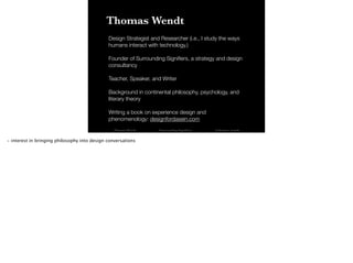 Thomas Wendt Surrounding Signiﬁers @thomas_wendt
Thomas Wendt
Design Strategist and Researcher (i.e., I study the ways
humans interact with technology.)
!
Founder of Surrounding Signiﬁers, a strategy and design
consultancy
!
Teacher, Speaker, and Writer
!
Background in continental philosophy, psychology, and
literary theory
!
Writing a book on experience design and
phenomenology: designfordasein.com
- interest in bringing philosophy into design conversations
 