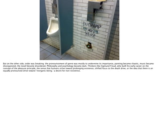 Thomas Wendt Surrounding Signiﬁers @thomas_wendt
http://www.woostercollective.com/assets/img/content/posts/341079_2355660384442_1638193129_1711131_1684017551_o.jpg
But on the other side, order was breaking: the pronouncement of genre was mostly to undermine its importance, painting became chaotic, music became
disorganized, the novel became disordered. Philosophy and psychology became dark. Thinkers like Sigmund Freud, who built his early career on the
concept of the pleasure principle, the sense that humans strive toward prolonging existence, shifted focus to the death drive, or the idea that there is an
equally pronounced drive toward ‘inorganic being,’ a desire for non-existence.
 