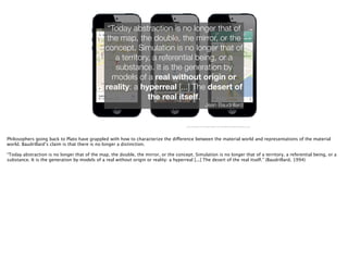 http://4.bp.blogspot.com/-Tep-YeGSpD4/UMke1L1bG-I/AAAAAAAAKZc/sFjIceRATww/s1600/blog_post.jpg
“Today abstraction is no longer that of
the map, the double, the mirror, or the
concept. Simulation is no longer that of
a territory, a referential being, or a
substance. It is the generation by
models of a real without origin or
reality: a hyperreal [...] The desert of
the real itself.
Jean Baudrillard
Philosophers going back to Plato have grappled with how to characterize the difference between the material world and representations of the material
world. Baudrillard’s claim is that there is no longer a distinction.
!
“Today abstraction is no longer that of the map, the double, the mirror, or the concept. Simulation is no longer that of a territory, a referential being, or a
substance. It is the generation by models of a real without origin or reality: a hyperreal [...] The desert of the real itself.” (Baudrillard, 1994)
 