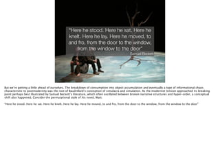 Thomas Wendt Surrounding Signiﬁers @thomas_wendt
“Here he stood. Here he sat. Here he
knelt. Here he lay. Here he moved, to
and fro, from the door to the window,
from the window to the door”
Samuel Beckett
But we’re getting a little ahead of ourselves. The breakdown of consumption into object accumulation and eventually a type of informational chaos
characteristic to postmodernity was the root of Baudrillard’s conception of simulacra and simulation. As the modernist tension approached its breaking
point perhaps best illustrated by Samuel Beckett’s literature, which often oscillated between broken narrative structures and hyper-order, a conceptual
shift also happened. Consider the permutational style of his novel, Watt: 
!
“Here he stood. Here he sat. Here he knelt. Here he lay. Here he moved, to and fro, from the door to the window, from the window to the door”
!
 