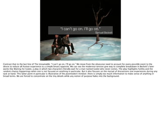 Thomas Wendt Surrounding Signiﬁers @thomas_wendt
“I can’t go on. I’ll go on.”
Samuel Beckett
Contrast that to the last line of The Unnamable: “I can’t go on, I’ll go on.” We move from the obsessive need to account for every possible event to the
desire to reduce all human experience to a simple binary opposite. We can see the modernist tension give way to complete breakdown in Beckett’s later
works like Waiting for Godot, a play in which two characters literally wait for a man named Godot who never comes. The play highlights futility and the
random chance happenings when one is not focused on anything in particular. But it also focuses on the myriad of distractions one experiences during any
task at hand. This latter point in particular is illustrative of the postmodern mindset: there is simply too much information to make sense of anything in
broad terms. We are forced to concentrate on the tiny details while any notion of purpose fades into the background.
 