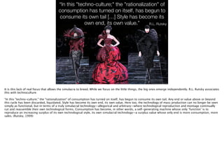“In this "techno-culture;" the "rationalization" of
consumption has turned on itself, has begun to
consume its own tail […] Style has become its
own end, its own value.” R.L. Rutsky
http://3.bp.blogspot.com/-86NH6XxIdKE/TyNivgip9oI/AAAAAAAACj0/
cprKAG9mibo/s1600/fashmark_fall-2009_the-horn-of-plenty_.png
It is this lack of real focus that allows the simulacra to breed. While we focus on the little things, the big ones emerge independently. R.L. Rutsky associates
this with technoculture:
!
“In this "techno-culture;" the "rationalization" of consumption has turned on itself, has begun to consume its own tail. Any end or value above or beyond
this cycle has been discarded, liquidated. Style has become its own end, its own value. Here too, the technology of mass production can no longer be seen
simply as functional, but in terms of a truly simulacral technology—allegorical and arbitrary—where technological reproduction and montage continually
cut and reassemble their own technological forms. Consumption has become, in other words, a self-generating machine whose only ‘function’ is to
reproduce an increasing surplus of its own technological style, its own simulacral technology—a surplus value whose only end is more consumption, more
sales. (Rutsky, 1999)
 