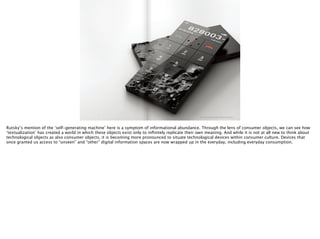 http://www.kamleang.com/images/nonobject/nonobject02.jpg
Rutsky’s mention of the ‘self-generating machine’ here is a symptom of informational abundance. Through the lens of consumer objects, we can see how
‘textualization’ has created a world in which these objects exist only to inﬁnitely replicate their own meaning. And while it is not at all new to think about
technological objects as also consumer objects, it is becoming more pronounced to situate technological devices within consumer culture. Devices that
once granted us access to “unseen” and “other” digital information spaces are now wrapped up in the everyday, including everyday consumption.
 