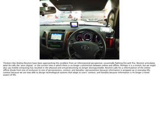 Thomas Wendt Surrounding Signiﬁers @thomas_wendt
http://carinsurance.arrivealive.co.za/wp-content/uploads/Gps-many.jpg
Thinkers like Andrea Resmini have been approaching this problem from an informational perspective—essentially ﬁghting ﬁre with ﬁre. Resmini articulates
what he calls the ‘post-digital,’ or the current time in which there is no longer a distinction between online and offline. Perhaps it is a stretch, but we might
also say mobile computing has resulted in the physical and virtual becoming no longer distinguishable. Resmini calls for a reformulation of the online-
offline divide from one of exclusion to one of pervasiveness, context, and banality—pervasiveness because information is wrapped up in everyday life,
context because we are now able to design technological systems that adapt to users’ context, and banality because information is no longer a novel
aspect of life.
 