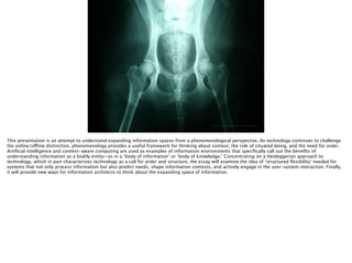 Thomas Wendt Surrounding Signiﬁers @thomas_wendt
http://upload.wikimedia.org/wikipedia/commons/2/26/Normal_canine_hips.JPG
This presentation is an attempt to understand expanding information spaces from a phenomenological perspective. As technology continues to challenge
the online/offline distinction, phenomenology provides a useful framework for thinking about context, the role of situated being, and the need for order.
Artiﬁcial intelligence and context-aware computing are used as examples of information environments that speciﬁcally call out the beneﬁts of
understanding information as a bodily entity—as in a ‘body of information’ or ‘body of knowledge.’ Concentrating on a Heideggerian approach to
technology, which in part characterizes technology as a call for order and structure, the essay will examine the idea of ‘structured ﬂexibility’ needed for
systems that not only process information but also predict needs, shape information contexts, and actively engage in the user-system interaction. Finally,
it will provide new ways for information architects to think about the expanding space of information.
 