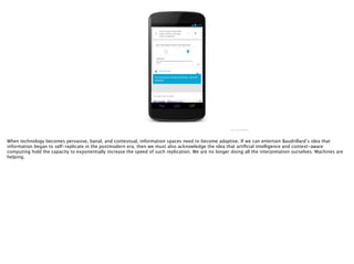 http://i.imgur.com/ﬂ68Sij.png
When technology becomes pervasive, banal, and contextual, information spaces need to become adaptive. If we can entertain Baudrillard’s idea that
information began to self-replicate in the postmodern era, then we must also acknowledge the idea that artiﬁcial intelligence and context-aware
computing hold the capacity to exponentially increase the speed of such replication. We are no longer doing all the interpretation ourselves. Machines are
helping.
 