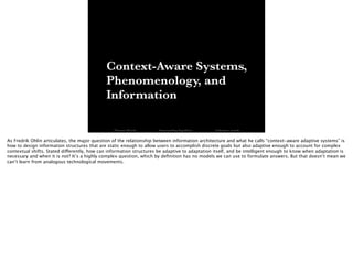 Context-Aware Systems,
Phenomenology, and
Information
Thomas Wendt Surrounding Signiﬁers @thomas_wendt
As Fredrik Ohlin articulates, the major question of the relationship between information architecture and what he calls “context-aware adaptive systems” is
how to design information structures that are static enough to allow users to accomplish discrete goals but also adaptive enough to account for complex
contextual shifts. Stated differently, how can information structures be adaptive to adaptation itself, and be intelligent enough to know when adaptation is
necessary and when it is not? It’s a highly complex question, which by deﬁnition has no models we can use to formulate answers. But that doesn’t mean we
can’t learn from analogous technological movements.
 