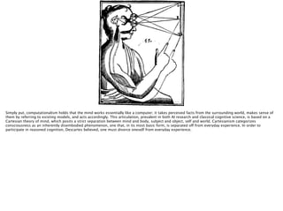 http://upload.wikimedia.org/wikipedia/commons/d/d7/
Descartes_diagram.png
Simply put, computationalism holds that the mind works essentially like a computer; it takes perceived facts from the surrounding world, makes sense of
them by referring to existing models, and acts accordingly. This articulation, prevalent in both AI research and classical cognitive science, is based on a
Cartesian theory of mind, which posits a strict separation between mind and body, subject and object, self and world. Cartesianism categorizes
consciousness as an inherently disembodied phenomenon, one that, in its most basic form, is separated off from everyday experience. In order to
participate in reasoned cognition, Descartes believed, one must divorce oneself from everyday experience.
 