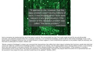 Thomas Wendt Surrounding Signiﬁers @thomas_wendt
“It seemed to me, however, that the
deep problem wasn’t storing millions of
facts; it was knowing which facts were
relevant in any given situation. One
version of this relevance problem was
called “the frame problem.”
Hubert Dreyfus
http://jennybaboun.ﬁles.wordpress.com/2013/03/matrix-code-neo.jpg
Such a conception de-emphasized the role of the body in early AI. The running belief was that if we could simply account for any and all possible
outcomes, we could then program them into a computer mind that, in its vast factual knowledge, would be able to infer further knowledge. It was a rule-
based model of intelligent interaction. But, as Hubert Dreyfus’s critique suggests, a more comprehensive approach to the problem might be necessary, one
that looks to philosophy for answers. Dreyfus said:
!
“Minsky, unaware of Heidegger’s critique, was convinced that representing a few million facts about objects including their functions, would solve what had
come to be called the commonsense knowledge problem. It seemed to me, however, that the deep problem wasn’t storing millions of facts; it was knowing
which facts were relevant in any given situation. One version of this relevance problem was called “the frame problem.” If the computer is running a
representation of the current state of the world and something in the world changes, how does the program determine which of its represented facts can
be assumed to have stayed the same, and which would have to be updated?” (Dreyfus, 2007)
 