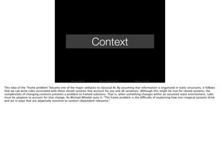 Context
Thomas Wendt Surrounding Signiﬁers @thomas_wendt
This idea of the “frame problem” became one of the major setbacks to classical AI. By assuming that information is organized in static structures, it follows
that we can write rules associated with these closed systems that account for any and all variations. Although this might be true for closed systems, the
complexities of changing contexts presents a problem to framed solutions. That is, when something changes within an assumed static environment, rules
must be adaptive to account for that change. As Michael Wheeler puts it, "The frame problem is the difficulty of explaining how non-magical systems think
and act in ways that are adaptively sensitive to context-dependent relevance."
 